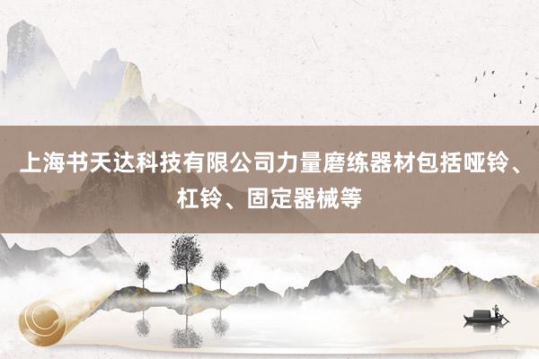 上海书天达科技有限公司力量磨练器材包括哑铃、杠铃、固定器械等